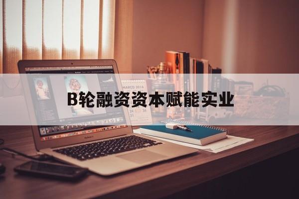 洛阳市B轮融资资本赋能实业(b轮融资公司值得工作吗)